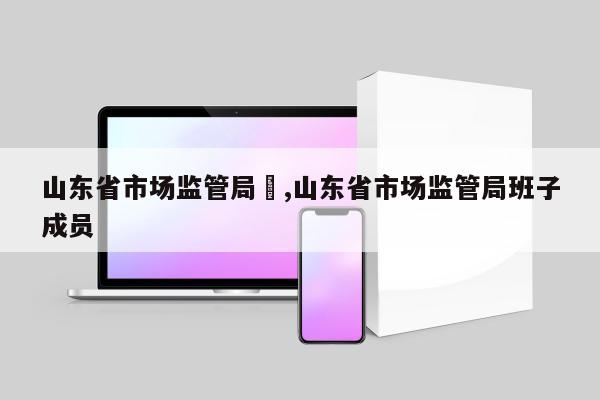 山东省市场监管局	,山东省市场监管局班子成员