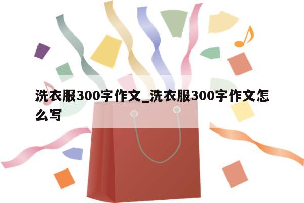 洗衣服300字作文_洗衣服300字作文怎么写