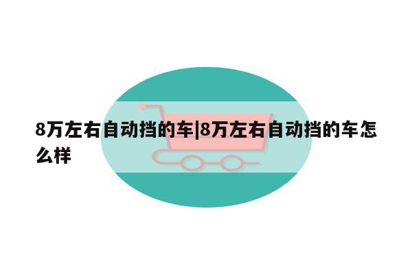 8万左右自动挡的车|8万左右自动挡的车怎么样