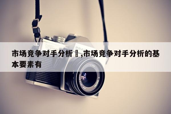 市场竞争对手分析	,市场竞争对手分析的基本要素有