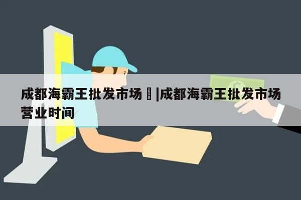 成都海霸王批发市场	|成都海霸王批发市场营业时间