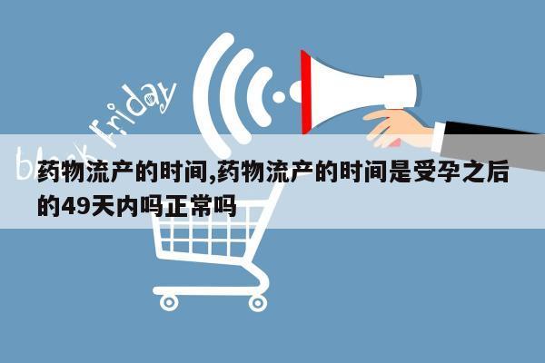 药物流产的时间,药物流产的时间是受孕之后的49天内吗正常吗