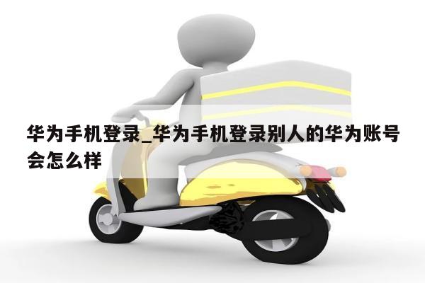 华为手机登录_华为手机登录别人的华为账号会怎么样