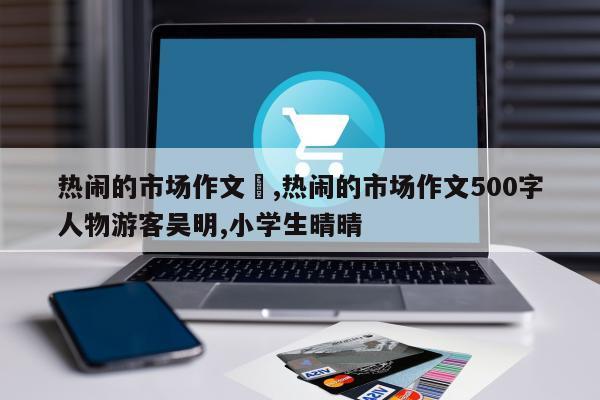 热闹的市场作文	,热闹的市场作文500字人物游客吴明,小学生晴晴