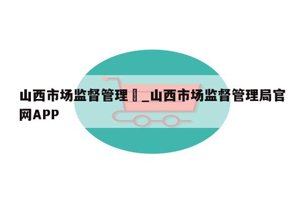 山西市场监督管理	_山西市场监督管理局官网APP