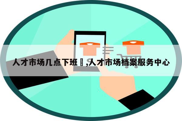 人才市场几点下班	,人才市场档案服务中心