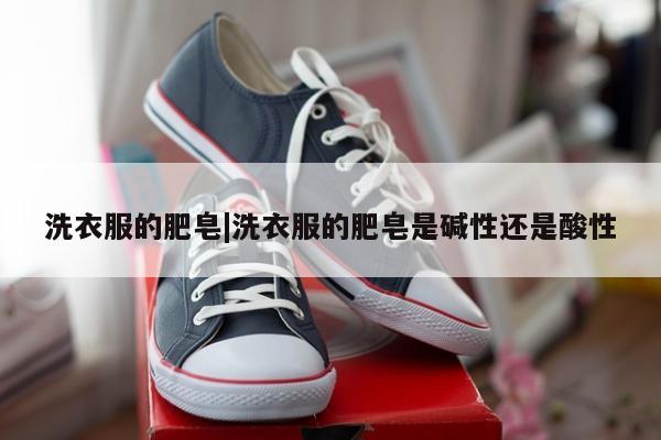 洗衣服的肥皂|洗衣服的肥皂是碱性还是酸性