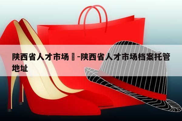 陕西省人才市场	-陕西省人才市场档案托管地址