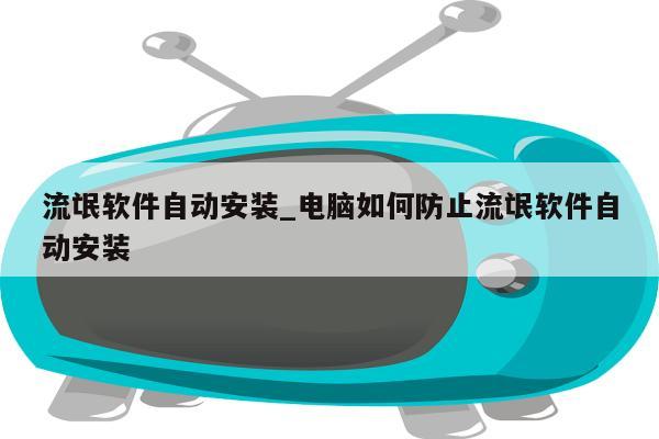 流氓软件自动安装_电脑如何防止流氓软件自动安装