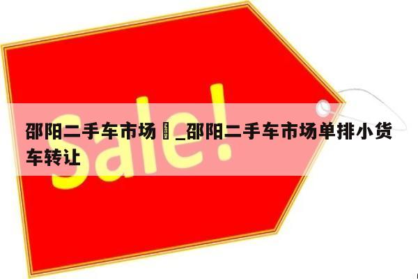 邵阳二手车市场	_邵阳二手车市场单排小货车转让